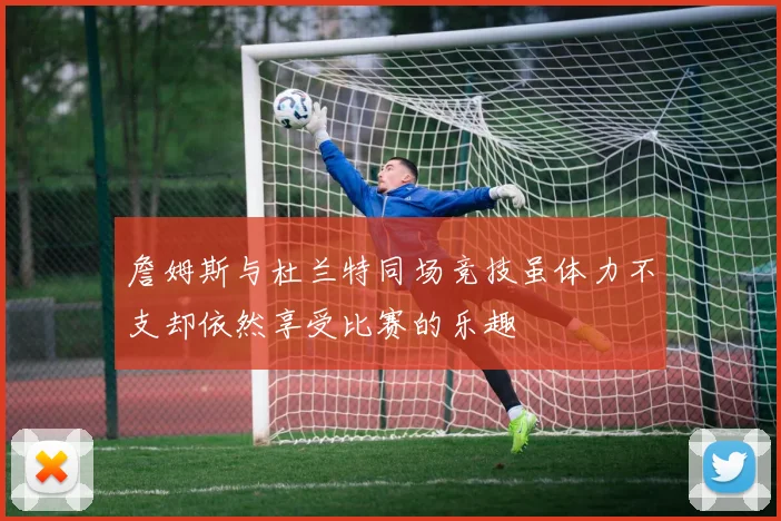 詹姆斯与杜兰特同场竞技虽体力不支却依然享受比赛的乐趣
