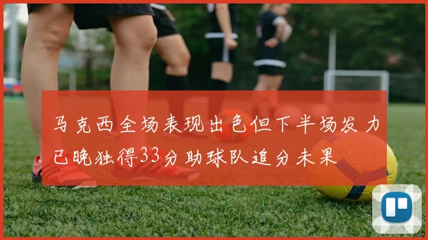 马克西全场表现出色但下半场发力已晚独得33分助球队追分未果