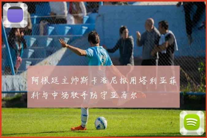 阿根廷主帅斯卡洛尼拟用塔利亚菲科与中场联手防守亚马尔