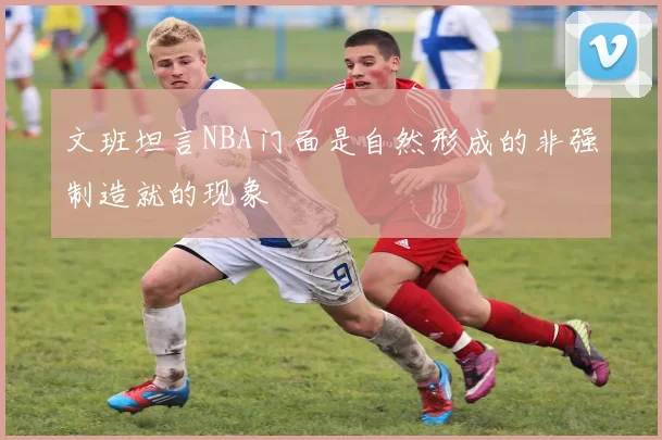 文班坦言NBA门面是自然形成的非强制造就的现象