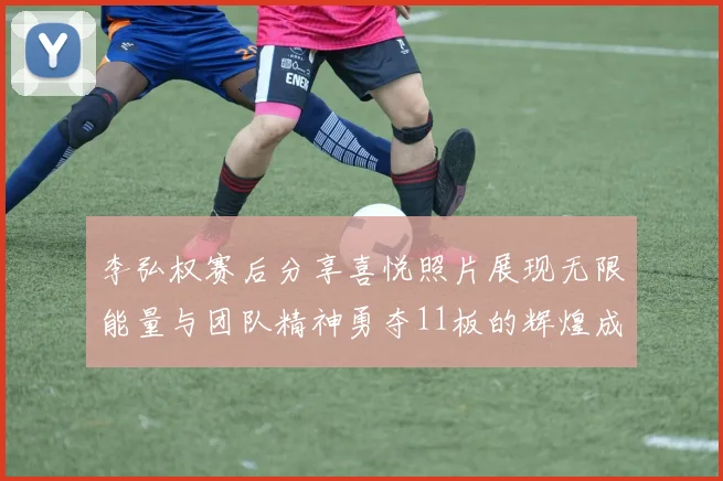李弘权赛后分享喜悦照片展现无限能量与团队精神勇夺11板的辉煌成就