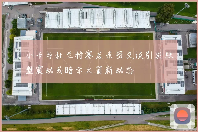 小卡与杜兰特赛后亲密交谈引发联盟震动或暗示火箭新动态