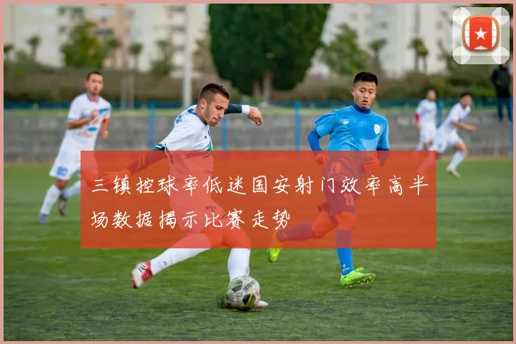 三镇控球率低迷国安射门效率高半场数据揭示比赛走势