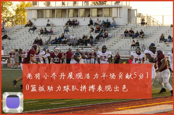 老将小乔丹展现活力半场贡献5分10篮板助力球队拼搏表现出色
