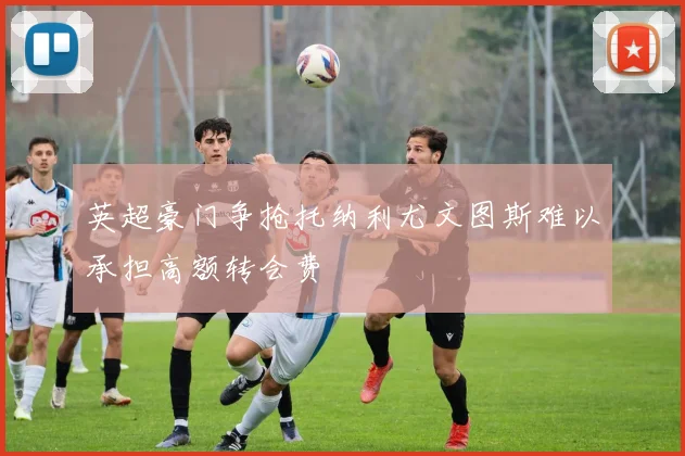 英超豪门争抢托纳利尤文图斯难以承担高额转会费