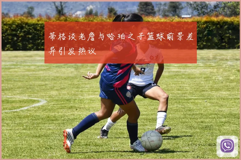 蒂格谈老詹与哈珀之子篮球前景差异引发热议