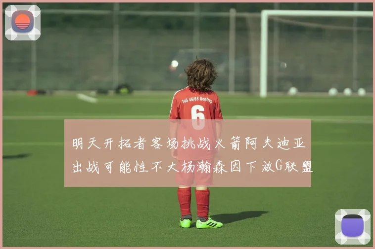 明天开拓者客场挑战火箭阿夫迪亚出战可能性不大杨瀚森因下放G联盟缺席