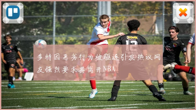 多特因恶劣行为被驱逐引发热议网友强烈要求其离开NBA